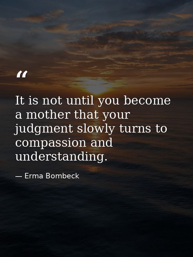 It is not until you become a mother that your judgment slowly turns to compassion and understanding. — Erma Bombeck