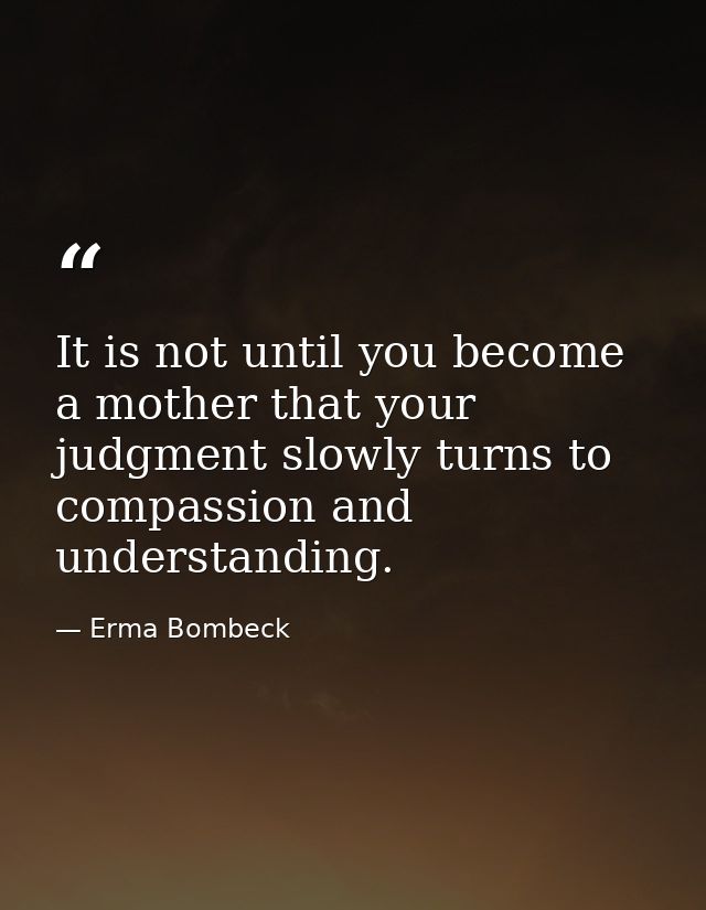 It is not until you become a mother that your judgment slowly turns to compassion and understanding. — Erma Bombeck