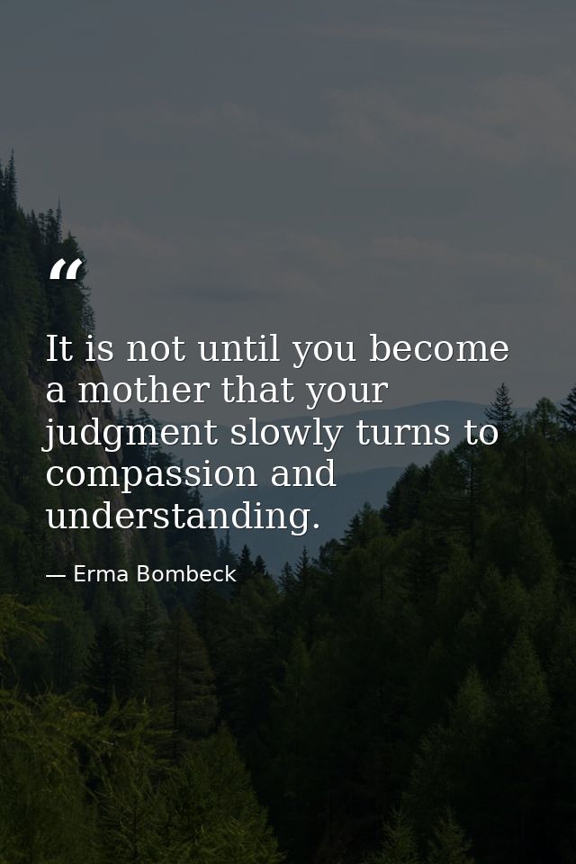 It is not until you become a mother that your judgment slowly turns to compassion and understanding. — Erma Bombeck
