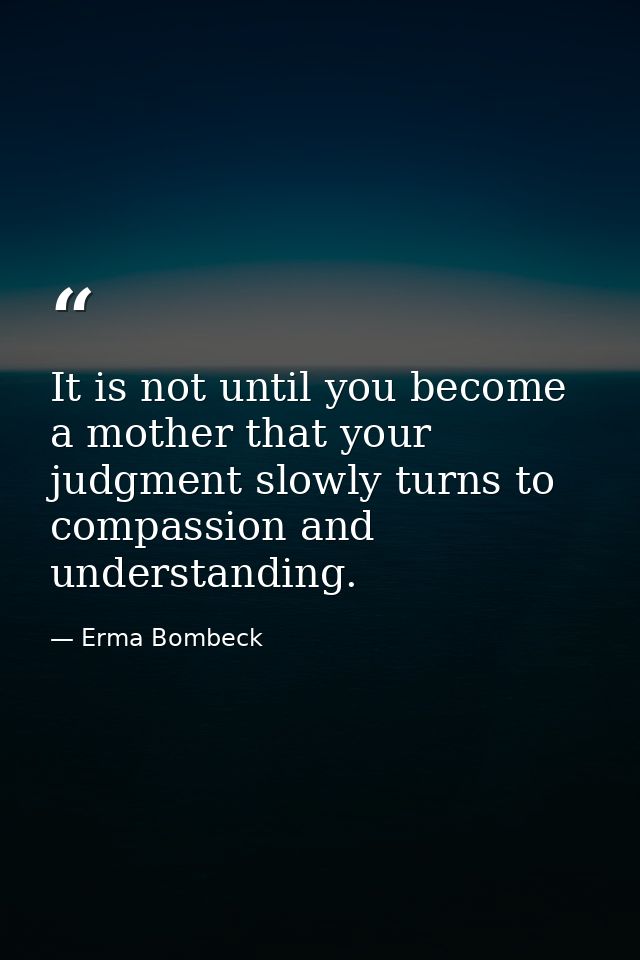 It is not until you become a mother that your judgment slowly turns to compassion and understanding. — Erma Bombeck