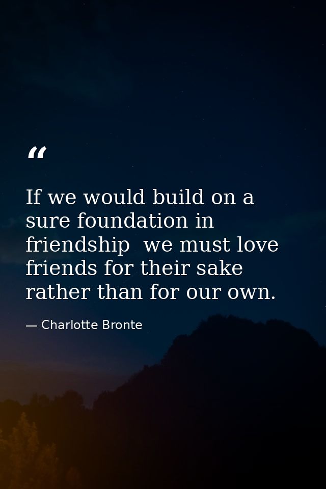 If we would build on a sure foundation in friendship  we must love friends for their sake rather than for our own. — Charlotte Bronte