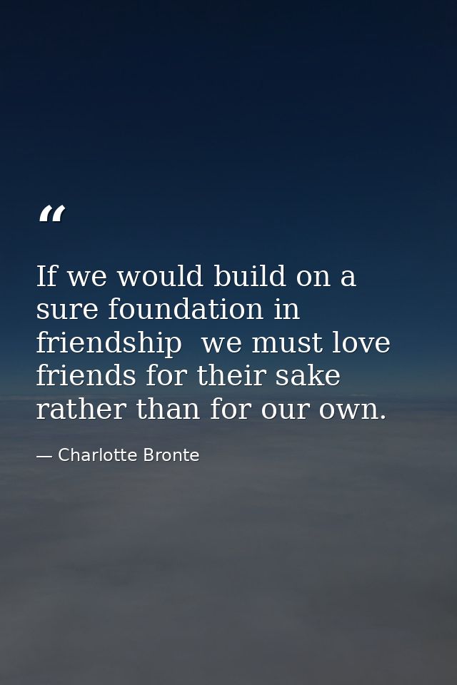 If we would build on a sure foundation in friendship  we must love friends for their sake rather than for our own. — Charlotte Bronte