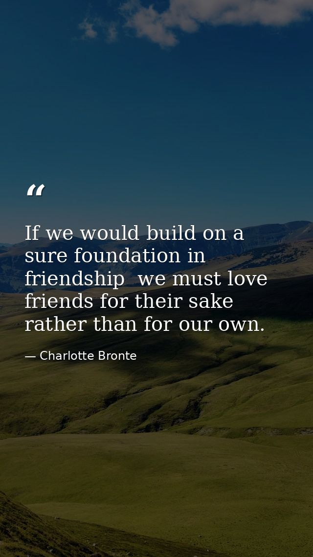 If we would build on a sure foundation in friendship  we must love friends for their sake rather than for our own. — Charlotte Bronte
