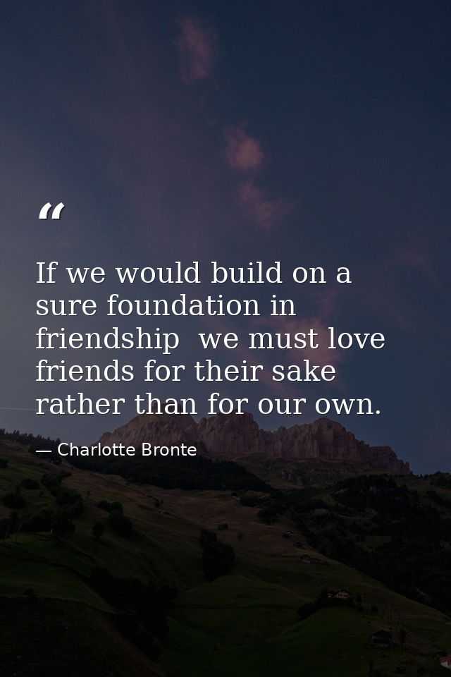 If we would build on a sure foundation in friendship  we must love friends for their sake rather than for our own. — Charlotte Bronte
