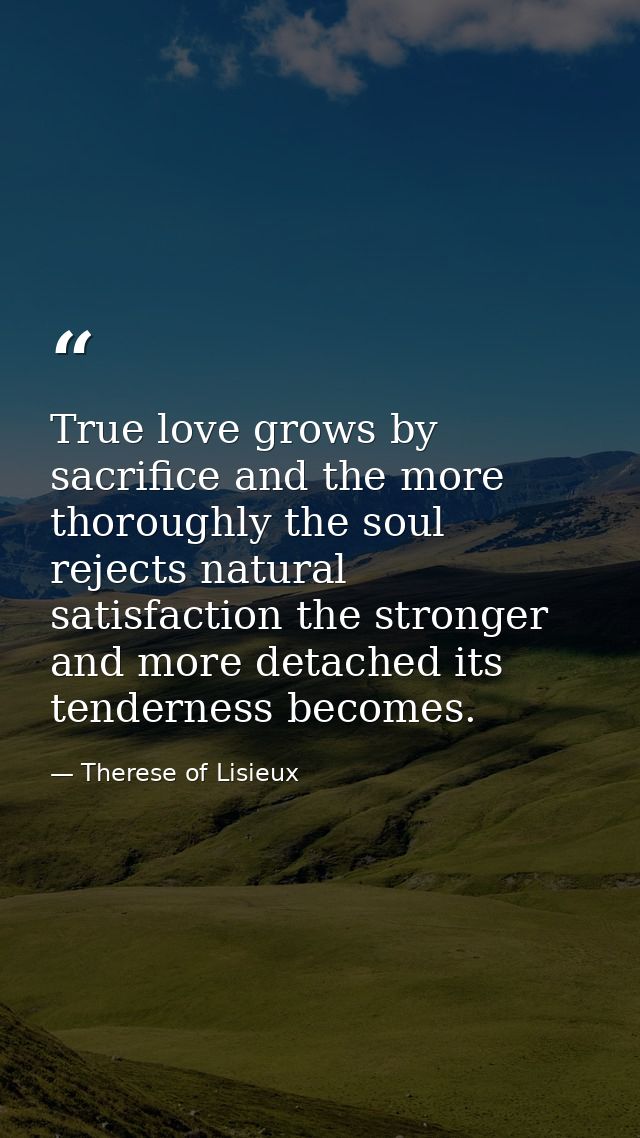 True love grows by sacrifice and the more thoroughly the soul rejects natural satisfaction the stronger and more detache — Therese of Lisieux
