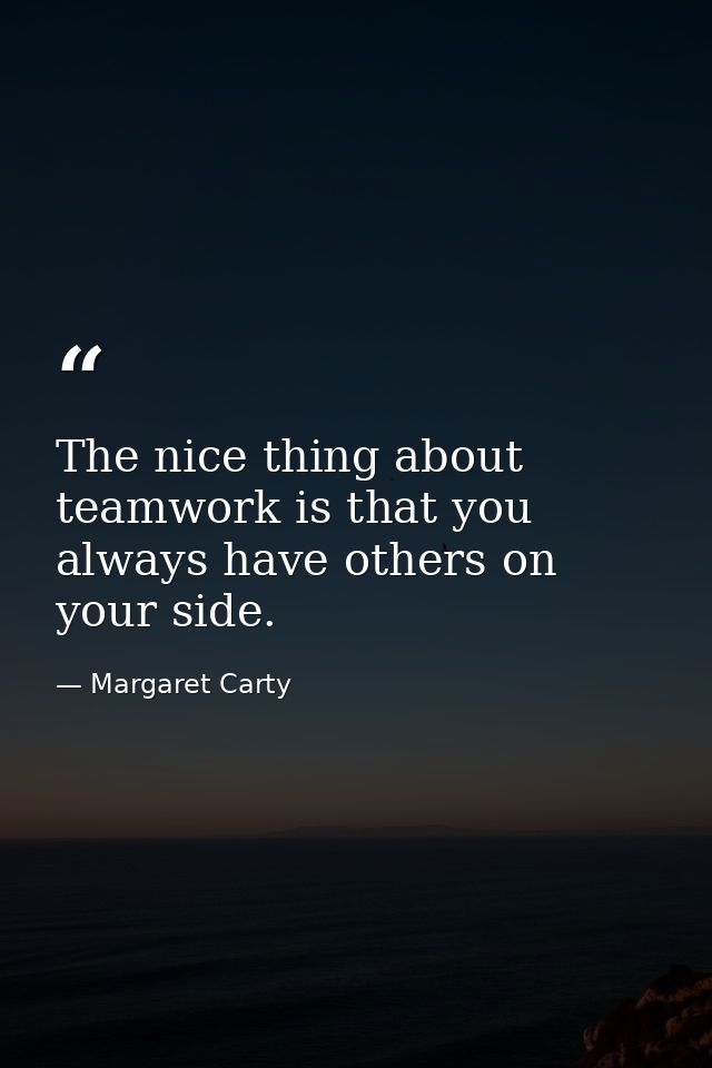 The nice thing about teamwork is that you always have others on your side. — Margaret Carty