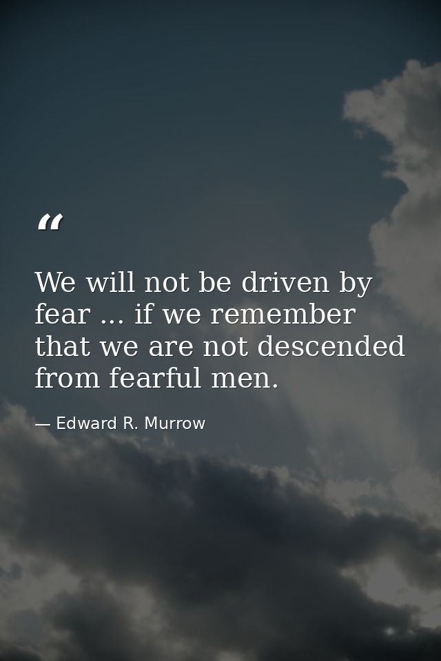 We will not be driven by fear ... if we remember that we are not descended from fearful men. — Edward R. Murrow