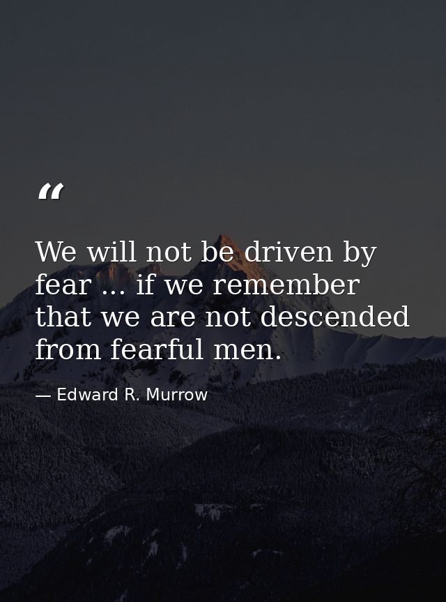 We will not be driven by fear ... if we remember that we are not descended from fearful men. — Edward R. Murrow
