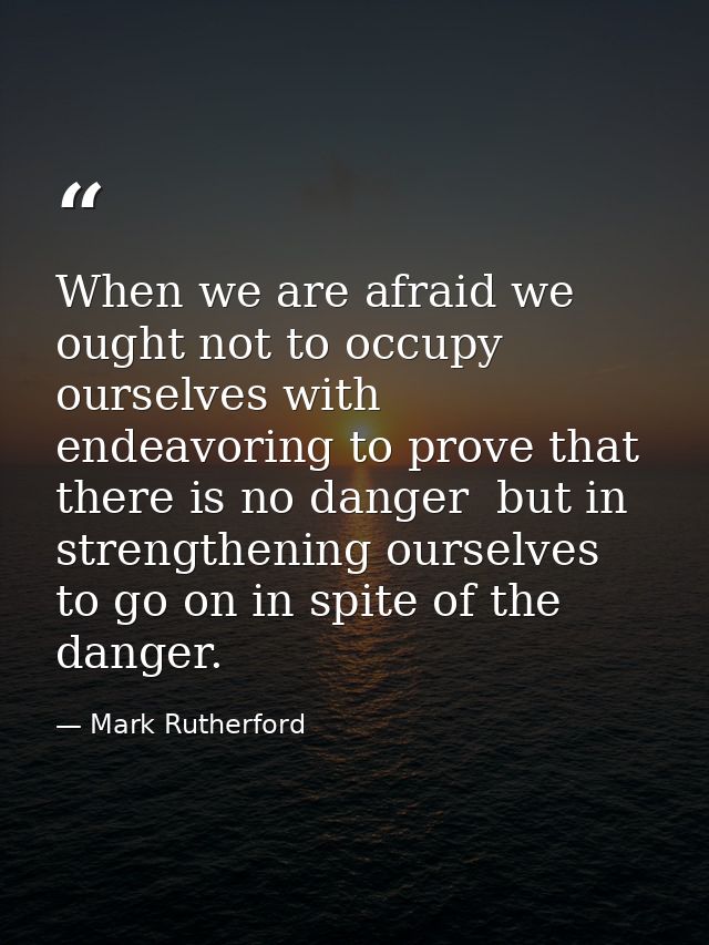 When we are afraid we ought not to occupy ourselves with endeavoring to prove that there is no danger  but in strengthen — Mark Rutherford