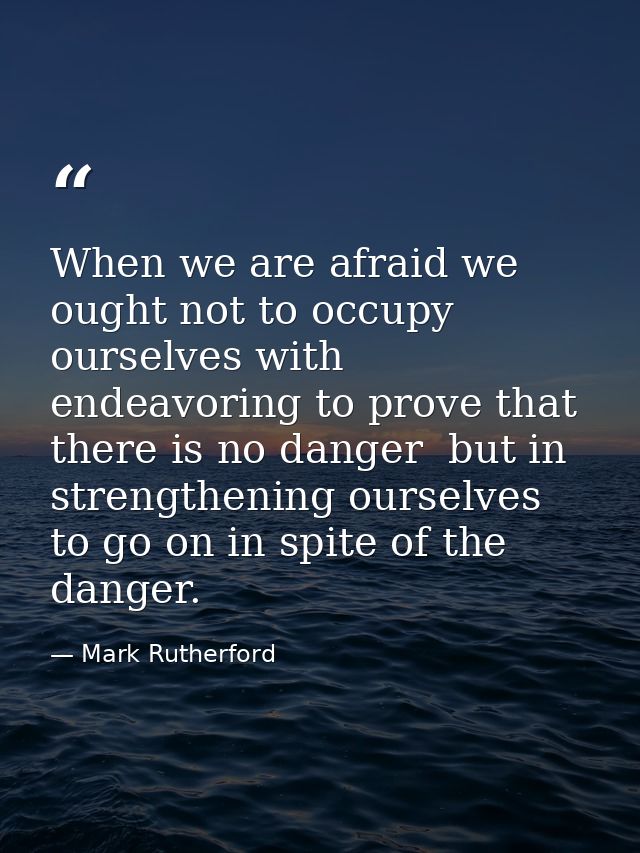 When we are afraid we ought not to occupy ourselves with endeavoring to prove that there is no danger  but in strengthen — Mark Rutherford