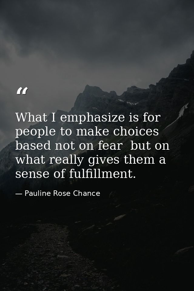 What I emphasize is for people to make choices based not on fear  but on what really gives them a sense of fulfillment. — Pauline Rose Chance