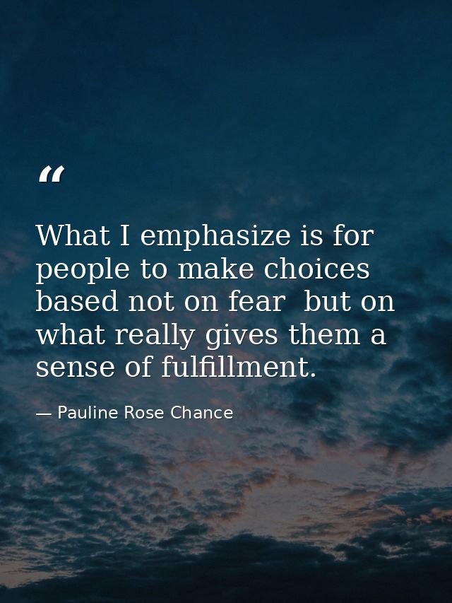 What I emphasize is for people to make choices based not on fear  but on what really gives them a sense of fulfillment. — Pauline Rose Chance