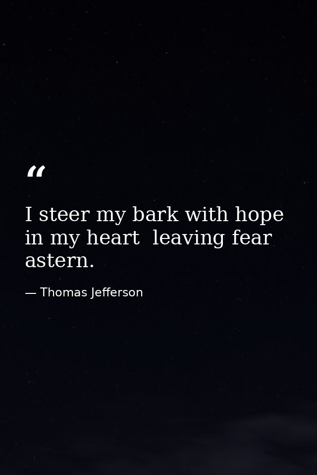 I steer my bark with hope in my heart  leaving fear astern. — Thomas Jefferson
