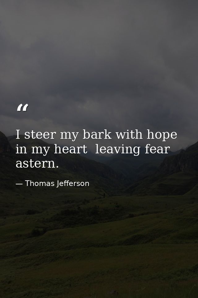 I steer my bark with hope in my heart  leaving fear astern. — Thomas Jefferson