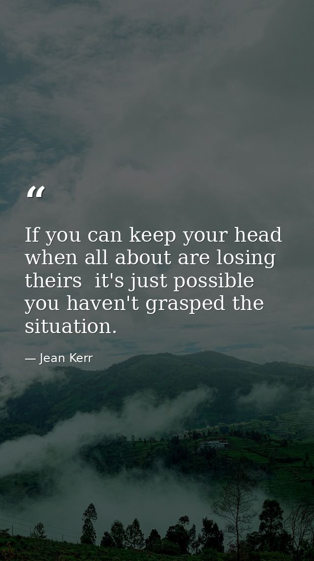 If you can keep your head when all about are losing theirs  it's just possible you haven't grasped the situation. — Jean Kerr