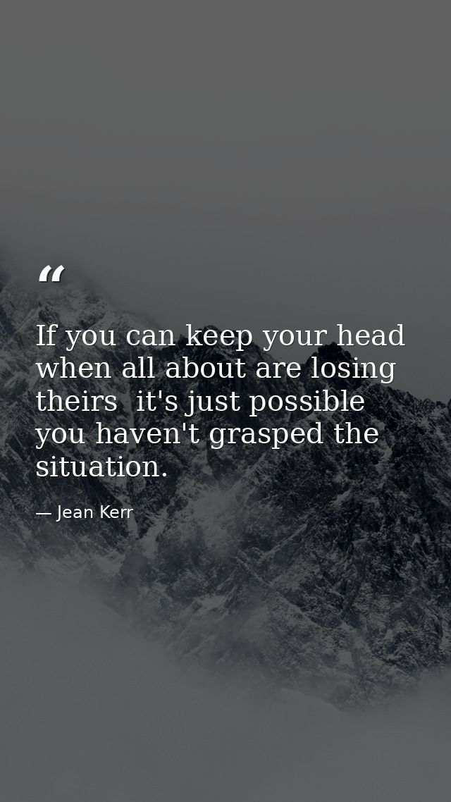 If you can keep your head when all about are losing theirs  it's just possible you haven't grasped the situation. — Jean Kerr