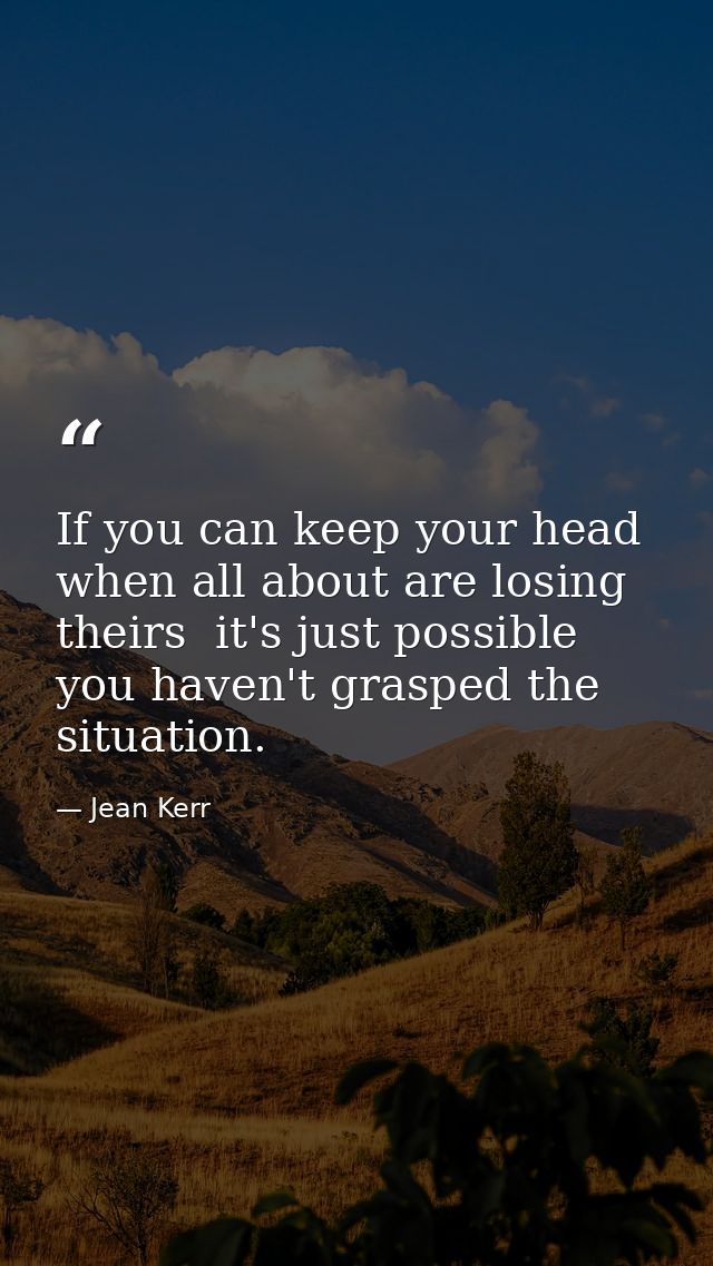 If you can keep your head when all about are losing theirs  it's just possible you haven't grasped the situation. — Jean Kerr