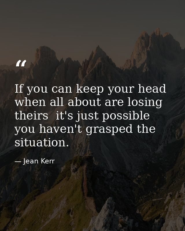 If you can keep your head when all about are losing theirs  it's just possible you haven't grasped the situation. — Jean Kerr