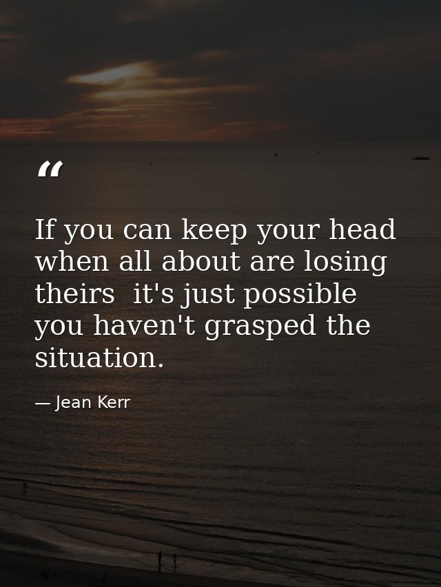 If you can keep your head when all about are losing theirs  it's just possible you haven't grasped the situation. — Jean Kerr