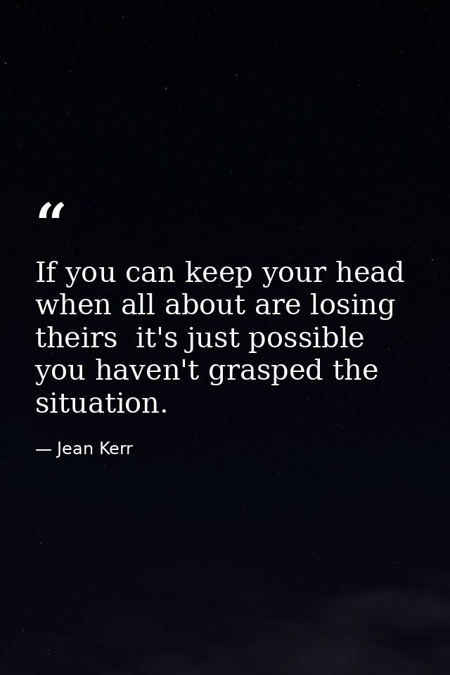 If you can keep your head when all about are losing theirs  it's just possible you haven't grasped the situation. — Jean Kerr