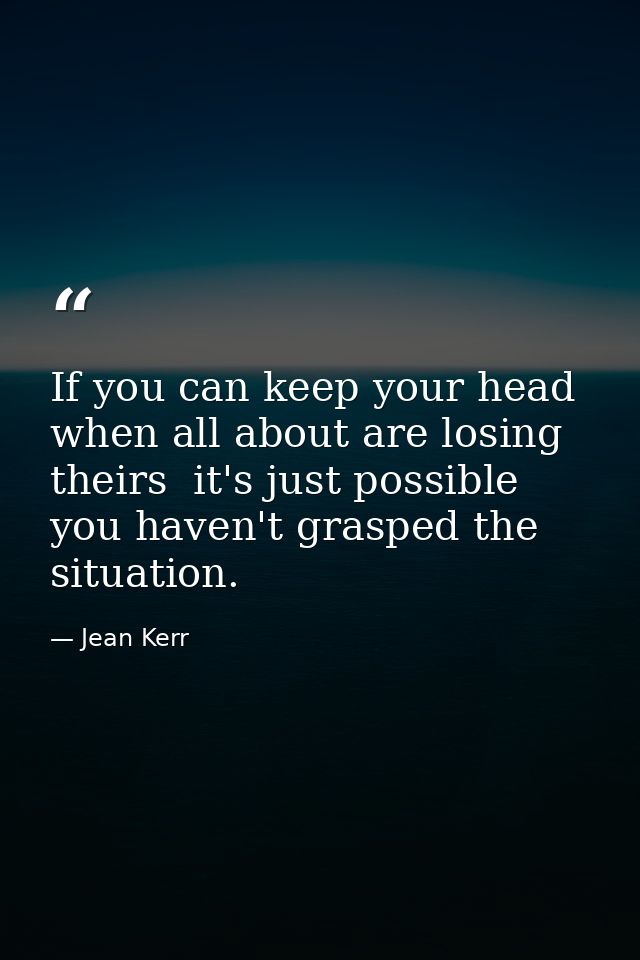 If you can keep your head when all about are losing theirs  it's just possible you haven't grasped the situation. — Jean Kerr