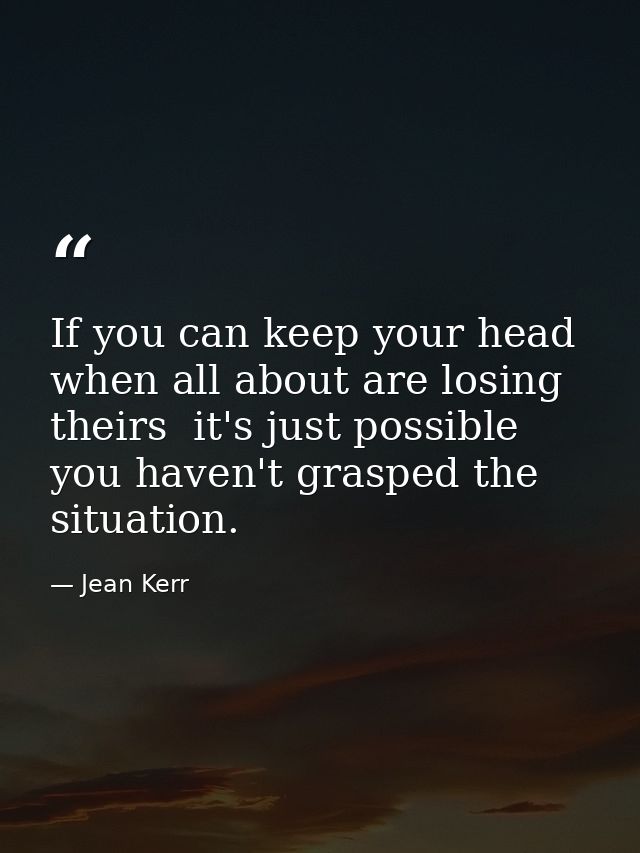 If you can keep your head when all about are losing theirs  it's just possible you haven't grasped the situation. — Jean Kerr