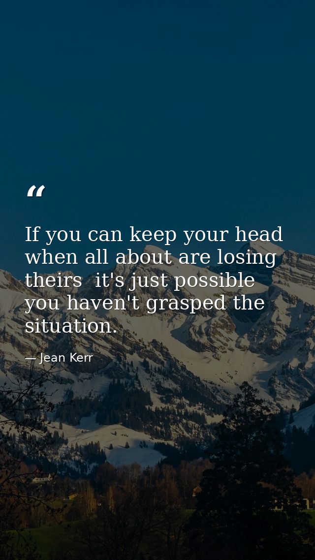 If you can keep your head when all about are losing theirs  it's just possible you haven't grasped the situation. — Jean Kerr