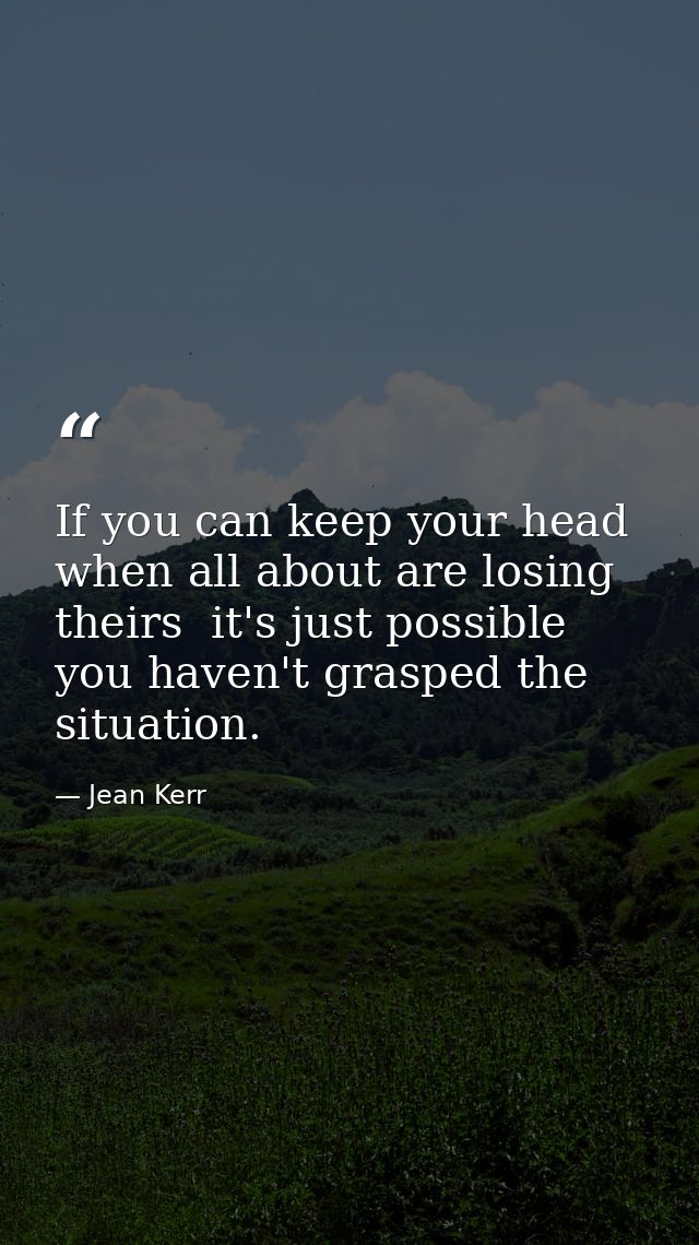 If you can keep your head when all about are losing theirs  it's just possible you haven't grasped the situation. — Jean Kerr