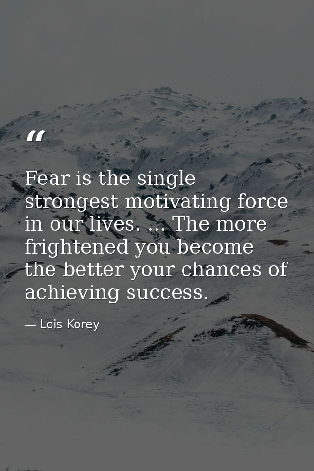 Fear is the single strongest motivating force in our lives. ... The more frightened you become  the better your chances  — Lois Korey