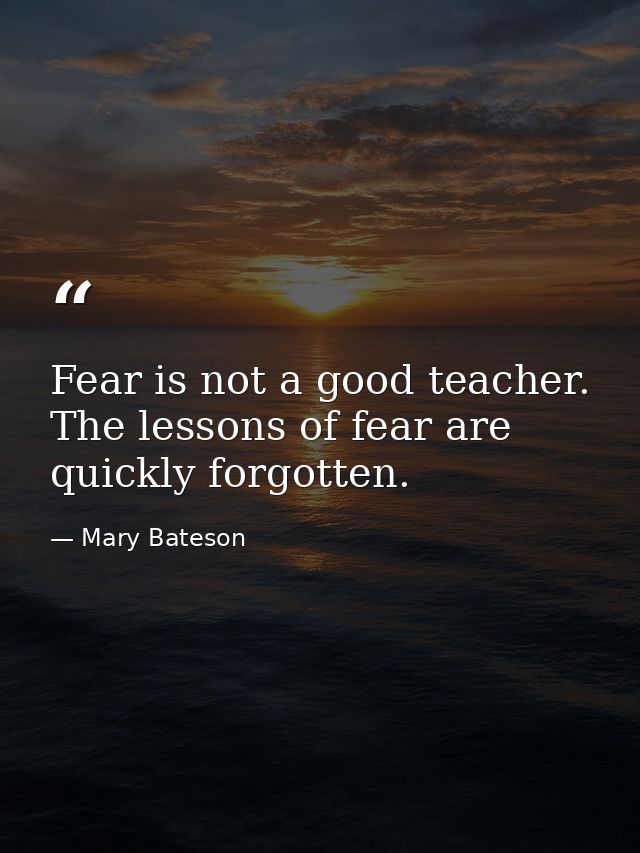 Fear is not a good teacher. The lessons of fear are quickly forgotten. — Mary Bateson