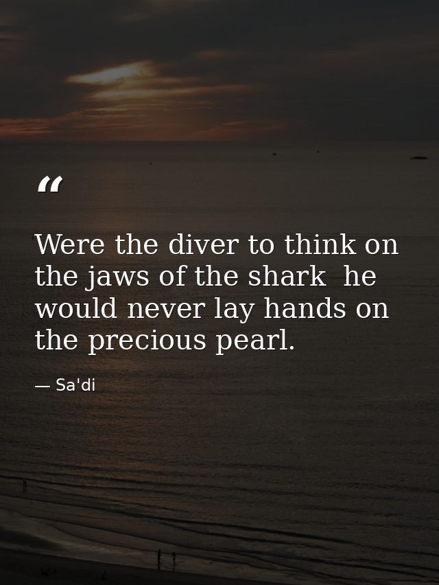 Were the diver to think on the jaws of the shark  he would never lay hands on the precious pearl. — Sa'di