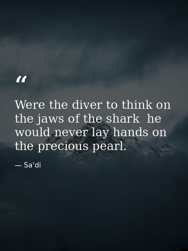 Were the diver to think on the jaws of the shark  he would never lay hands on the precious pearl. — Sa'di