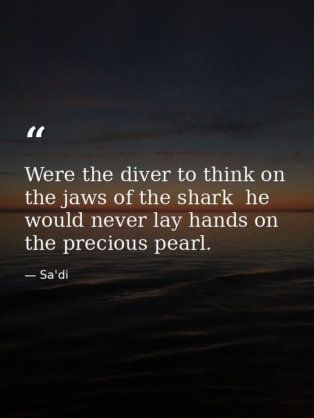 Were the diver to think on the jaws of the shark  he would never lay hands on the precious pearl. — Sa'di