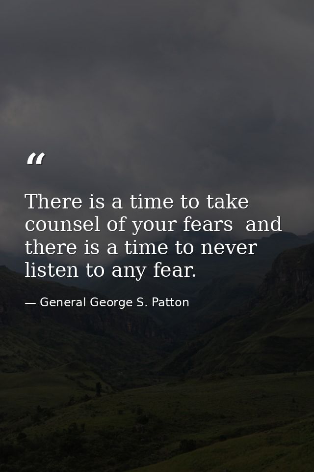 There is a time to take counsel of your fears  and there is a time to never listen to any fear. — General George S. Patton