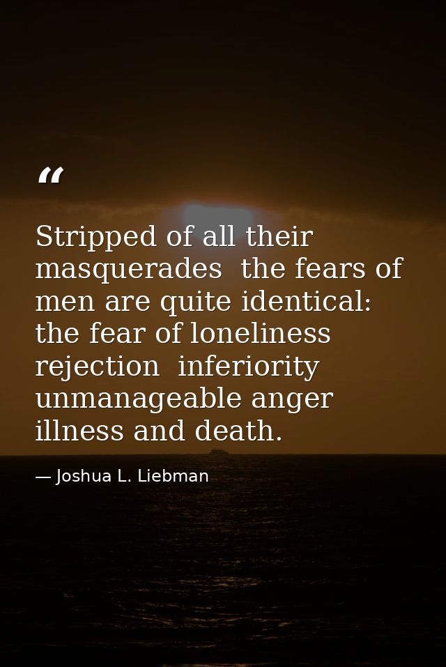 Stripped of all their masquerades  the fears of men are quite identical: the fear of loneliness  rejection  inferiority  — Joshua L. Liebman