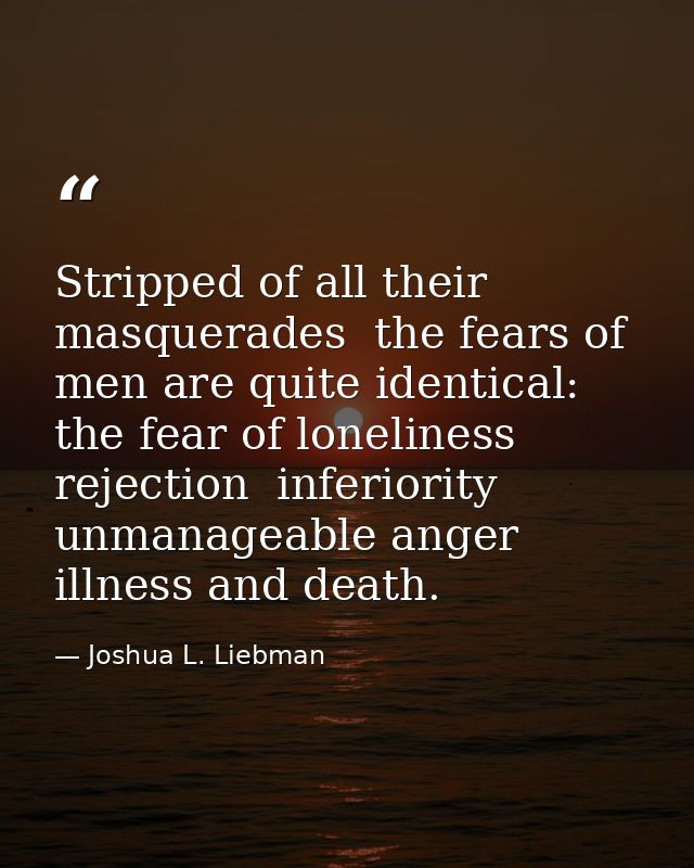 Stripped of all their masquerades  the fears of men are quite identical: the fear of loneliness  rejection  inferiority  — Joshua L. Liebman