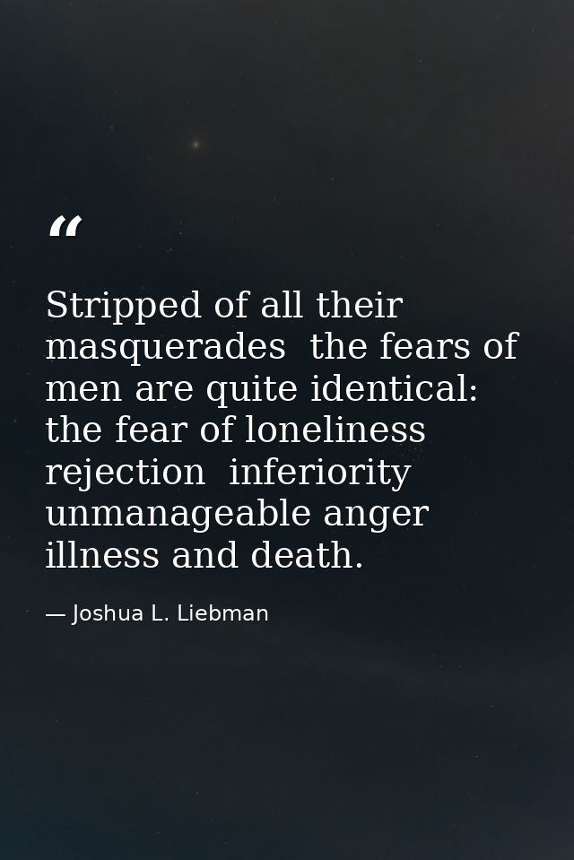 Stripped of all their masquerades  the fears of men are quite identical: the fear of loneliness  rejection  inferiority  — Joshua L. Liebman