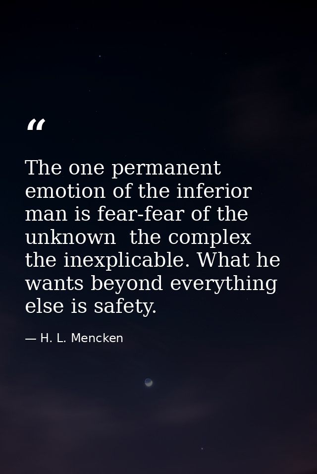 The one permanent emotion of the inferior man is fear-fear of the unknown  the complex  the inexplicable. What he wants  — H. L. Mencken