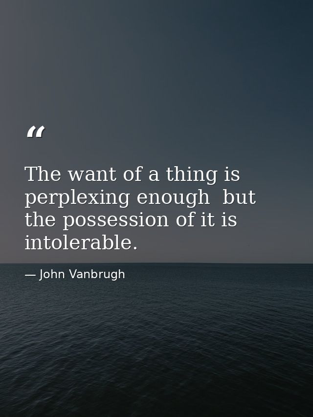 The want of a thing is perplexing enough  but the possession of it is intolerable. — John Vanbrugh