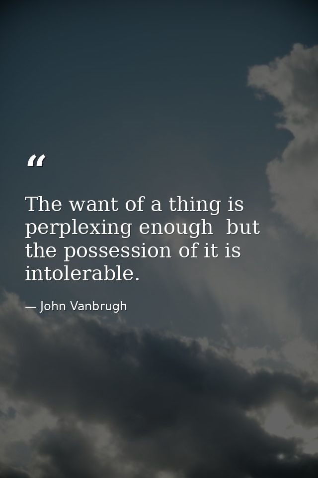 The want of a thing is perplexing enough  but the possession of it is intolerable. — John Vanbrugh