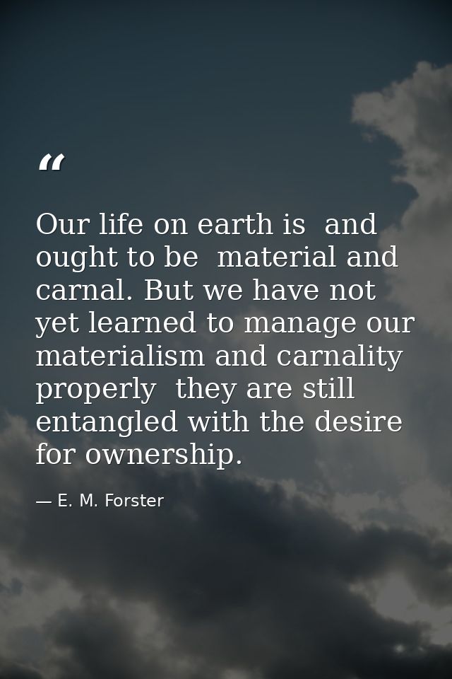 Our life on earth is  and ought to be  material and carnal. But we have not yet learned to manage our materialism and ca — E. M. Forster