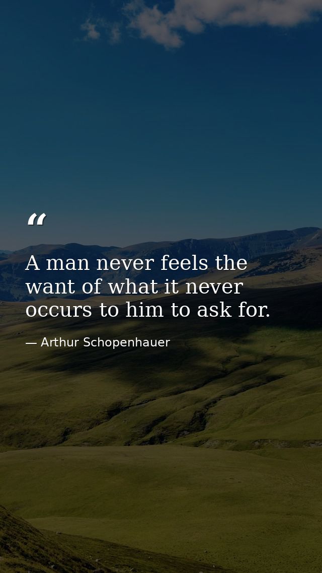 A man never feels the want of what it never occurs to him to ask for. — Arthur Schopenhauer