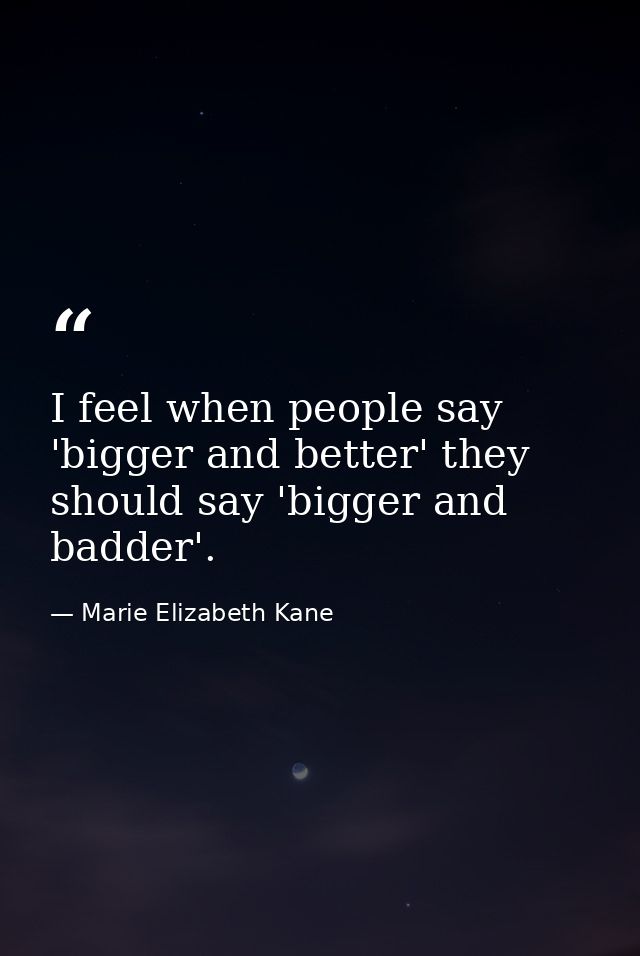 I feel when people say 'bigger and better' they should say 'bigger and badder'. — Marie Elizabeth Kane