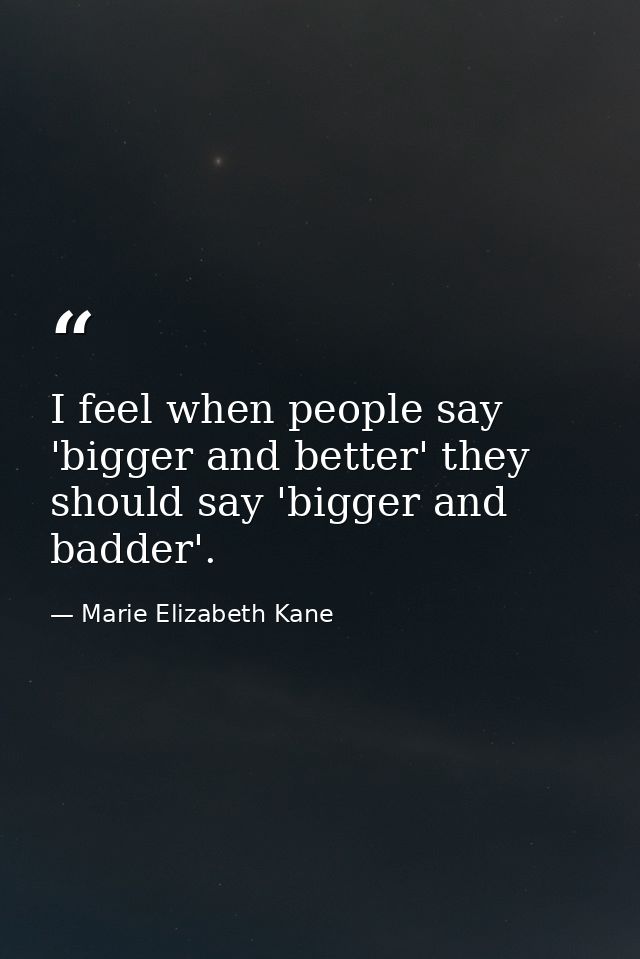I feel when people say 'bigger and better' they should say 'bigger and badder'. — Marie Elizabeth Kane