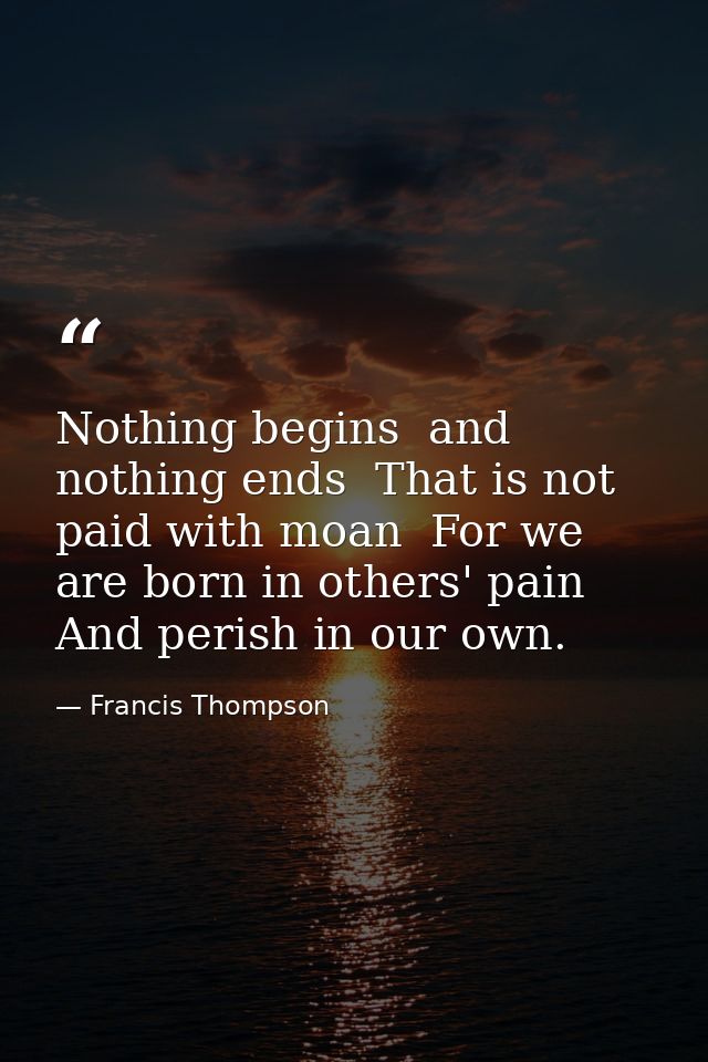 Nothing begins  and nothing ends  That is not paid with moan  For we are born in others' pain  And perish in our own. — Francis Thompson