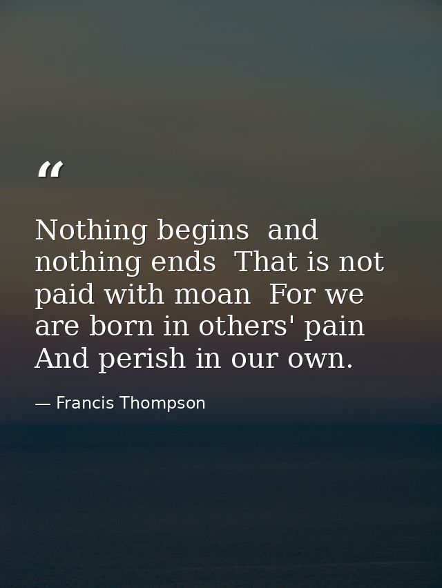 Nothing begins  and nothing ends  That is not paid with moan  For we are born in others' pain  And perish in our own. — Francis Thompson