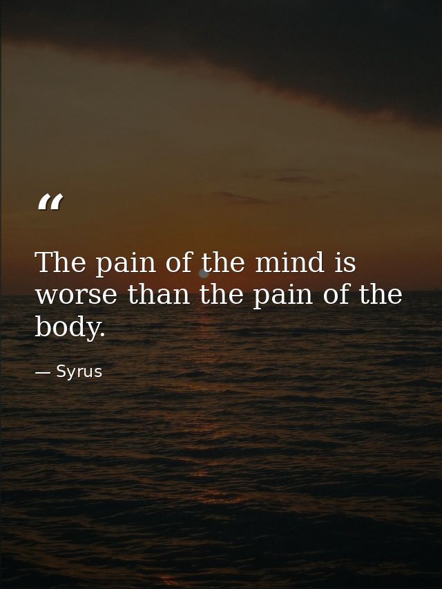 The pain of the mind is worse than the pain of the body. — Syrus