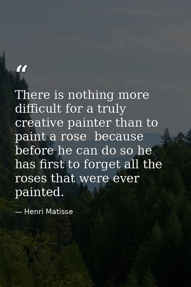 There is nothing more difficult for a truly creative painter than to paint a rose  because before he can do so he has fi — Henri Matisse