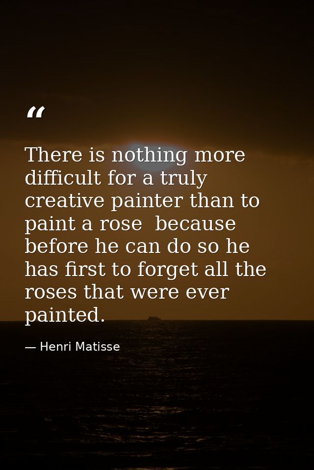 There is nothing more difficult for a truly creative painter than to paint a rose  because before he can do so he has fi — Henri Matisse