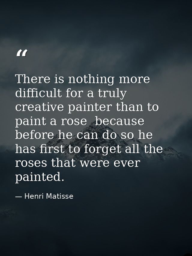 There is nothing more difficult for a truly creative painter than to paint a rose  because before he can do so he has fi — Henri Matisse